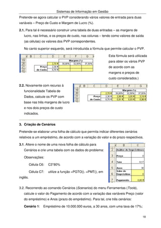 Sistemas de Informação em Gestão
18
Pretende-se agora calcular o PVP considerando vários valores de entrada para duas
variáveis – Preço de Custo e Margem de Lucro (%).
2.1. Para tal é necessário construir uma tabela de duas entradas – as margens de
lucro, nas linhas, e os preços de custo, nas colunas – tendo como valores de saída
(as células) os valores dos PVP correspondentes.
No canto superior esquerdo, será introduzida a fórmula que permite calcular o PVP.
Esta fórmula será utilizada
para obter os vários PVP
de acordo com as
margens e preços de
custo considerados.)
2.2. Novamente com recurso à
funcionalidade Tabela de
Dados, calcule os PVP com
base nas três margens de lucro
e nos dois preços de custo
indicados.
3. Criação de Cenários
Pretende-se elaborar uma folha de cálculo que permita indicar diferentes cenários
relativos a um empréstimo, de acordo com a variação do valor e do prazo respectivos.
3.1. Altere o nome de uma nova folha de cálculo para
Cenários e crie uma tabela com os dados do problema:
Observações:
Célula C6: C3*80%
Célula C7: utilize a função =PGTO(). =PMT(), em
inglês.
3.2. Recorrendo ao comando Cenários (Scenarios) do menu Ferramentas (Tools),
calcule o valor do Pagamento de acordo com a variação das variáveis Preço (valor
do empréstimo) e Anos (prazo do empréstimo). Para tal, crie três cenários:
Cenário 1: Empréstimo de 10.000.000 euros, a 30 anos, com uma taxa de 17%;
 