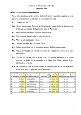 Sistemas de Informação em Gestão
2
Exercício n.º 1
PARTE I – Funções da categoria Data
1. Numa folha de cálculo, altere o nome da folha 1 (sheet 1) para Empregados e, nela,
construa uma tabela de acordo com as seguintes indicações:
1.1. Começar em A1.
1.2. Nomes das colunas: Número de Identificação; Nome; Data de Nascimento;
Endereço; Localidade; Código Postal; Data de Admissão.
1.3. Introduza dados relativos a 6 (seis) empregados.
1.4. Dê o nome de “Empregados” à folha de cálculo.
1.5. Altere as alturas das sete linhas.
1.6. Centre o conteúdo das células de Idade.
1.7. Atribua cores diferentes às células de Nome e de Data de Admissão.
1.8. Faça a formatação dos valores numéricos das respectivas colunas e da Data
de Admissão.
1.9. Com as funções de data e tempo, crie colunas que indiquem os anos de
empresa, a idade dos empregados e a idade que tinham quando foram
admitidos na empresa.
1.10.Se necessário, faça as modificações pertinentes para que o resultado final
seja o mais parecido possível com o apresentado.
 