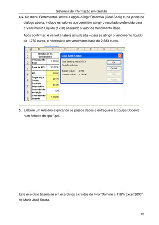Sistemas de Informação em Gestão
20
4.2. No menu Ferramentas, active a opção Atingir Objectivo (Goal Seek) e, na janela de
diálogo aberta, indique os valores que permitem atingir o resultado pretendido para
o Vencimento Líquido (1750) alterando o valor do Vencimento Base.
Após confirmar, é visível a tabela actualizada – para se atingir o vencimento líquido
de 1.750 euros, é necessário um vencimento base de 2.583 euros.
5. Elabore um relatório explicando os passos dados e entregue-o à Equipa Docente
num ficheiro do tipo *,pdf.
Este exercício baseia-se em exercícios extraídos do livro “Domine a 110% Excel 2003”,
de Maria José Sousa.
 