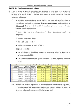 Sistemas de Informação em Gestão
3
PARTE II – Funções da categoria Lógica
2. Altere o nome da folha 2 (sheet 2) para Prémios e, nela, com base na tabela
construída no ponto anterior, elabore uma segunda tabela de acordo com as
seguintes indicações:
2.1. A empresa decidiu oferecer no fim do ano aos seus empregados prémios
pecuniários em função do número de anos na empresa e tendo em conta a
idade civil. Calcule o prémio a atribuir a cada empregado e a soma desses
valores, com duas condições.
A primeira obedece ao seguinte critério de número de anos de trabalho na
empresa:
• Entre 3 e 5 anos = 1000 €
• De 5 a 9 anos = 1500 €
• Igual ou superior a 10 anos = 2000 €
Segunda condição:
• Se o trabalhador tem idade superior a 30 anos e inferior a 40 anos, o
prémio aumenta 20%;
• Se o trabalhador tem idade igual ou superior a 40 anos, o prémio aumenta
35%.
2.2. Elabore um relatório explicando os passos dados. Como todos os seguintes,
o relatório deve ser devidamente identificado (nome, número e curso) e
entregue à Equipa Docente num ficheiro do tipo *,pdf.
 