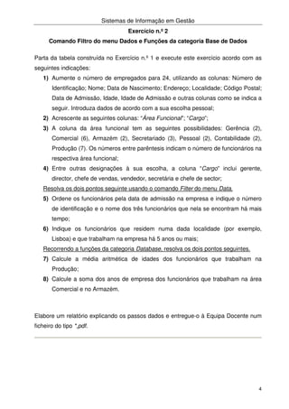 Sistemas de Informação em Gestão
4
Exercício n.º 2
Comando Filtro do menu Dados e Funções da categoria Base de Dados
Parta da tabela construída no Exercício n.º 1 e execute este exercício acordo com as
seguintes indicações:
1) Aumente o número de empregados para 24, utilizando as colunas: Número de
Identificação; Nome; Data de Nascimento; Endereço; Localidade; Código Postal;
Data de Admissão, Idade, Idade de Admissão e outras colunas como se indica a
seguir. Introduza dados de acordo com a sua escolha pessoal;
2) Acrescente as seguintes colunas: “Área Funcional”; “Cargo”;
3) A coluna da área funcional tem as seguintes possibilidades: Gerência (2),
Comercial (6), Armazém (2), Secretariado (3), Pessoal (2), Contabilidade (2),
Produção (7). Os números entre parêntesis indicam o número de funcionários na
respectiva área funcional;
4) Entre outras designações à sua escolha, a coluna “Cargo” inclui gerente,
director, chefe de vendas, vendedor, secretária e chefe de sector;
Resolva os dois pontos seguinte usando o comando Filter do menu Data.
5) Ordene os funcionários pela data de admissão na empresa e indique o número
de identificação e o nome dos três funcionários que nela se encontram há mais
tempo;
6) Indique os funcionários que residem numa dada localidade (por exemplo,
Lisboa) e que trabalham na empresa há 5 anos ou mais;
Recorrendo a funções da categoria Database, resolva os dois pontos seguintes.
7) Calcule a média aritmética de idades dos funcionários que trabalham na
Produção;
8) Calcule a soma dos anos de empresa dos funcionários que trabalham na área
Comercial e no Armazém.
Elabore um relatório explicando os passos dados e entregue-o à Equipa Docente num
ficheiro do tipo *,pdf.
 