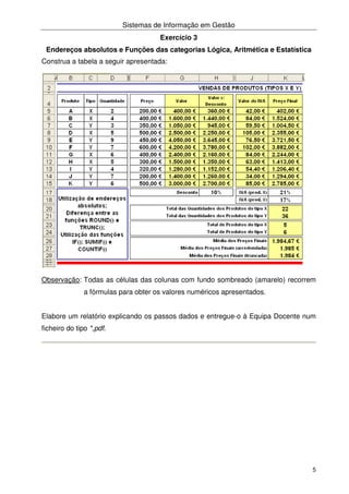 Sistemas de Informação em Gestão
5
Exercício 3
Endereços absolutos e Funções das categorias Lógica, Aritmética e Estatística
Construa a tabela a seguir apresentada:
Observação: Todas as células das colunas com fundo sombreado (amarelo) recorrem
a fórmulas para obter os valores numéricos apresentados.
Elabore um relatório explicando os passos dados e entregue-o à Equipa Docente num
ficheiro do tipo *,pdf.
 