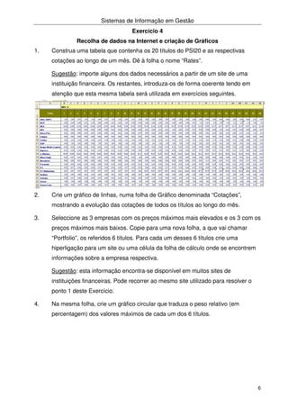 Sistemas de Informação em Gestão
6
Exercício 4
Recolha de dados na Internet e criação de Gráficos
1. Construa uma tabela que contenha os 20 títulos do PSI20 e as respectivas
cotações ao longo de um mês. Dê à folha o nome “Rates”.
Sugestão: importe alguns dos dados necessários a partir de um site de uma
instituição financeira. Os restantes, introduza-os de forma coerente tendo em
atenção que esta mesma tabela será utilizada em exercícios seguintes.
2. Crie um gráfico de linhas, numa folha de Gráfico denominada “Cotações”,
mostrando a evolução das cotações de todos os títulos ao longo do mês.
3. Seleccione as 3 empresas com os preços máximos mais elevados e os 3 com os
preços máximos mais baixos. Copie para uma nova folha, a que vai chamar
“Portfolio”, os referidos 6 títulos. Para cada um desses 6 títulos crie uma
hiperligação para um site ou uma célula da folha de cálculo onde se encontrem
informações sobre a empresa respectiva.
Sugestão: esta informação encontra-se disponível em muitos sites de
instituições financeiras. Pode recorrer ao mesmo site utilizado para resolver o
ponto 1 deste Exercício.
4. Na mesma folha, crie um gráfico circular que traduza o peso relativo (em
percentagem) dos valores máximos de cada um dos 6 títulos.
 