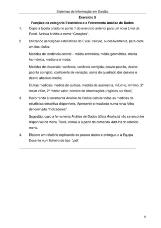 Sistemas de Informação em Gestão
8
Exercício 5
Funções da categoria Estatística e a Ferramenta Análise de Dados
1. Copie a tabela criada no ponto 1 do exercício anterior para um novo Livro de
Excel. Atribua à folha o nome “Cotações”.
2. Utilizando as funções estatísticas do Excel, calcule, sucessivamente, para cada
um dos títulos:
Medidas de tendência central – média aritmética, média geométrica, média
harmónica, mediana e moda;
Medidas de dispersão: variância, variância corrigida, desvio-padrão, desvio-
padrão corrigido, coeficiente de variação, soma do quadrado dos desvios e
desvio absoluto médio;
Outras medidas: medida de curtose, medida de assimetria, máximo, mínimo, 2º
maior valor, 2º menor valor, número de observações (registos por título)
3. Recorrendo à ferramenta Análise de Dados calcule todas as medidas de
estatística descritiva disponíveis. Apresente o resultado numa nova folha
denominada “Indicadores”.
Sugestão: caso a ferramenta Análise de Dados (Data Analysis) não se encontre
disponível no menu Tools, instale-a a partir do comando Add-Ins do referido
menu.
4. Elabore um relatório explicando os passos dados e entregue-o à Equipa
Docente num ficheiro do tipo *,pdf.
 
