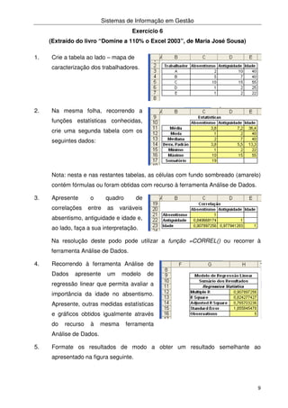 Sistemas de Informação em Gestão
9
Exercício 6
(Extraído do livro “Domine a 110% o Excel 2003”, de Maria José Sousa)
1. Crie a tabela ao lado – mapa de
caracterização dos trabalhadores.
2. Na mesma folha, recorrendo a
funções estatísticas conhecidas,
crie uma segunda tabela com os
seguintes dados:
Nota: nesta e nas restantes tabelas, as células com fundo sombreado (amarelo)
contém fórmulas ou foram obtidas com recurso à ferramenta Análise de Dados.
3. Apresente o quadro de
correlações entre as variáveis
absentismo, antiguidade e idade e,
ao lado, faça a sua interpretação.
Na resolução deste podo pode utilizar a função =CORREL() ou recorrer à
ferramenta Análise de Dados.
4. Recorrendo à ferramenta Análise de
Dados apresente um modelo de
regressão linear que permita avaliar a
importância da idade no absentismo.
Apresente, outras medidas estatísticas
e gráficos obtidos igualmente através
do recurso à mesma ferramenta
Análise de Dados.
5. Formate os resultados de modo a obter um resultado semelhante ao
apresentado na figura seguinte.
 