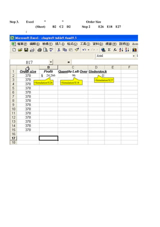 Step 3.運用 Excel 所提供” 運算列表 ”功能，進行同一 Order Size 下，一連串的模擬運算，
首先開新的工作表(Sheet)，將 B2、C2、D2 分別與 Step 2 中的 E26、E18、E27 做連結，
如下圖所示:




                    24,266            96
                                               =Simulation!E27
          =Simulation!E26    =Simulation!E18
 