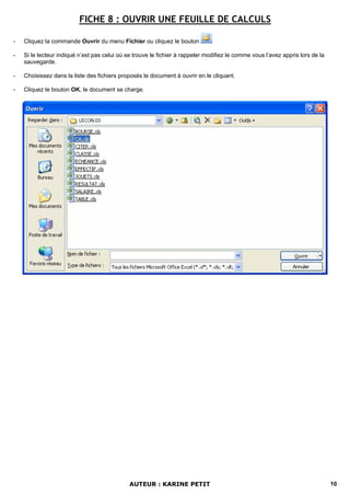 FICHE 8 : OUVRIR UNE FEUILLE DE CALCULS

-   Cliquez la commande Ouvrir du menu Fichier ou cliquez le bouton

-   Si le lecteur indiqué n’est pas celui où se trouve le fichier à rappeler modifiez le comme vous l’avez appris lors de la
    sauvegarde.

-   Choisissez dans la liste des fichiers proposés le document à ouvrir en le cliquant.

-   Cliquez le bouton OK, le document se charge.




                                              AUTEUR : KARINE PETIT                                                            10
 