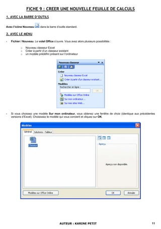 FICHE 9 : CREER UNE NOUVELLE FEUILLE DE CALCULS
1. AVEC LA BARRE D’OUTILS

Avec l’icône Nouveau        dans la barre d’outils standard.

2. AVEC LE MENU

-   Fichier / Nouveau. Le volet Office s’ouvre. Vous avez alors plusieurs possibilités :

            o   Nouveau classeur Excel
            o   Créer à partir d’un classeur existant
            o   un modèle prédéfini présent sur l’ordinateur




-   Si vous choissez une modèle Sur mon ordinateur, vous obtenez une fenêtre de choix (identique aux précédentes
    versions d’Excel). Choisissez le modèle qui vous convient et cliquez sur OK.




                                            AUTEUR : KARINE PETIT                                            11
 