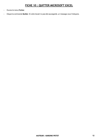 FICHE 10 : QUITTER MICROSOFT EXCEL
-   Ouvrez le menu Fichier.

-   Cliquer la commande Quitter. Si votre travail n’a pas été sauvegardé, un message vous l’indiquera.




                                           AUTEUR : KARINE PETIT                                         12
 