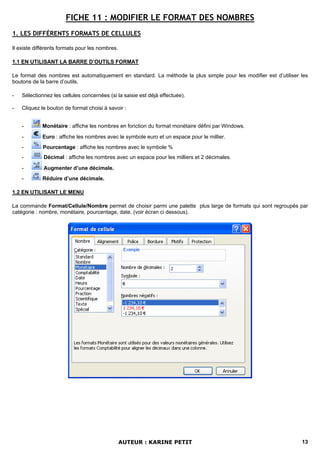 FICHE 11 : MODIFIER LE FORMAT DES NOMBRES
1. LES DIFFÉRENTS FORMATS DE CELLULES

Il existe différents formats pour les nombres.

1.1 EN UTILISANT LA BARRE D’OUTILS FORMAT

Le format des nombres est automatiquement en standard. La méthode la plus simple pour les modifier est d’utiliser les
boutons de la barre d’outils.

-   Sélectionnez les cellules concernées (si la saisie est déjà effectuée).

-   Cliquez le bouton de format choisi à savoir :


    -        Monétaire : affiche les nombres en fonction du format monétaire défini par Windows.

    -        Euro : affiche les nombres avec le symbole euro et un espace pour le millier.
    -        Pourcentage : affiche les nombres avec le symbole %
    -        Décimal : affiche les nombres avec un espace pour les milliers et 2 décimales.

    -        Augmenter d’une décimale.
    -        Réduire d’une décimale.

1.2 EN UTILISANT LE MENU

La commande Format/Cellule/Nombre permet de choisir parmi une palette plus large de formats qui sont regroupés par
catégorie : nombre, monétaire, pourcentage, date. (voir écran ci dessous).




                                                 AUTEUR : KARINE PETIT                                            13
 