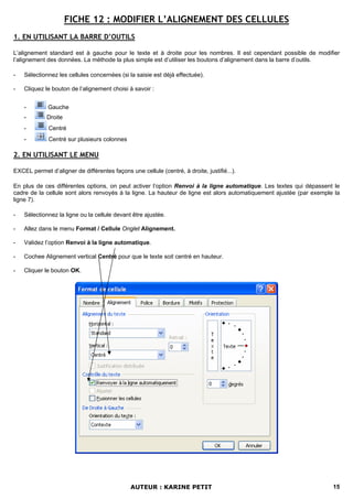 FICHE 12 : MODIFIER L’ALIGNEMENT DES CELLULES
1. EN UTILISANT LA BARRE D’OUTILS

L’alignement standard est à gauche pour le texte et à droite pour les nombres. Il est cependant possible de modifier
l’alignement des données. La méthode la plus simple est d’utiliser les boutons d’alignement dans la barre d’outils.

-   Sélectionnez les cellules concernées (si la saisie est déjà effectuée).

-   Cliquez le bouton de l’alignement choisi à savoir :


    -        Gauche
    -        Droite
    -         Centré
    -         Centré sur plusieurs colonnes

2. EN UTILISANT LE MENU

EXCEL permet d’aligner de différentes façons une cellule (centré, à droite, justifié...).

En plus de ces différentes options, on peut activer l’option Renvoi à la ligne automatique. Les textes qui dépassent le
cadre de la cellule sont alors renvoyés à la ligne. La hauteur de ligne est alors automatiquement ajustée (par exemple la
ligne 7).

-   Sélectionnez la ligne ou la cellule devant être ajustée.

-   Allez dans le menu Format / Cellule Onglet Alignement.

-   Validez l’option Renvoi à la ligne automatique.

-   Cochee Alignement vertical Centré pour que le texte soit centré en hauteur.

-   Cliquer le bouton OK.




                                              AUTEUR : KARINE PETIT                                                   15
 