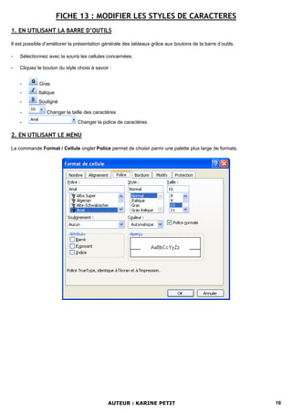 FICHE 13 : MODIFIER LES STYLES DE CARACTERES
1. EN UTILISANT LA BARRE D’OUTILS

Il est possible d’améliorer la présentation générale des tableaux grâce aux boutons de la barre d’outils.

-   Sélectionnez avec la souris les cellules concernées.

-   Cliquez le bouton du style choisi à savoir :


    -        Gras
    -       Italique
    -       Souligné

    -           Changer la taille des caractères

    -                          Changer la police de caractères

2. EN UTILISANT LE MENU

La commande Format / Cellule onglet Police permet de choisir parmi une palette plus large de formats.




                                              AUTEUR : KARINE PETIT                                         16
 