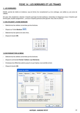 FICHE 14 : LES BORDURES ET LES TRAMES
1. LES BORDURES

EXCEL permet de mettre en évidence, sous la forme d’un encadrement ou d’un ombrage, une cellule ou une zone de
cellules.

On peut, très simplement, dessiner n’importe quel type de trait (verticaux, horizontaux et diagonaux) sous n’importe quel
format (gras, double soulignement…) et sous n’importe quel bord (droit gauche, haut, bas et contour).

1.1 EN UTILISANT L’ICONE BORDURE

-   Sélectionnez les cellules concernées par les bordures.


-   Cliquez sur l’icône Bordure        .

-   Sélectionnez les options de votre choix.

-   Cliquez le bouton OK.




1.2 EN PASSANT PAR LE MENU

-   Sélectionnez les cellules concernées par les bordures.

-   Cliquez la commande Format / Cellule onglet Bordures.

-   Choisissez les différentes options jusqu’à ce que l’aperçu vous semble correct.

-   Cliquez le bouton OK.




                                               AUTEUR : KARINE PETIT                                                  17
 