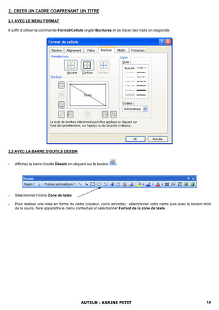 2. CREER UN CADRE COMPRENANT UN TITRE

2.1 AVEC LE MENU FORMAT

Il suffit d’utiliser la commande Format/Cellule onglet Bordures et de tracer des traits en diagonale.




2.2 AVEC LA BARRE D’OUTILS DESSIN


-   Affichez la barre d’outils Dessin en cliquant sur le bouton    .




-   Sélectionner l’icône Zone de texte

-   Pour réaliser une mise en forme du cadre (couleur, coins arrondis) : sélectionner votre cadre puis avec le bouton droit
    de la souris, faire apparaître le menu contextuel et sélectionner Format de la zone de texte.




                                             AUTEUR : KARINE PETIT                                                      19
 