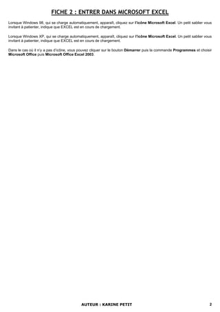 FICHE 2 : ENTRER DANS MICROSOFT EXCEL
Lorsque Windows 98, qui se charge automatiquement, apparaît, cliquez sur l’icône Microsoft Excel. Un petit sablier vous
invitant à patienter, indique que EXCEL est en cours de chargement.

Lorsque Windows XP, qui se charge automatiquement, apparaît, cliquez sur l’icône Microsoft Excel. Un petit sablier vous
invitant à patienter, indique que EXCEL est en cours de chargement.

Dans le cas où il n’y a pas d’icône, vous pouvez cliquer sur le bouton Démarrer puis la commande Programmes et choisir
Microsoft Office puis Microsoft Office Excel 2003.




                                          AUTEUR : KARINE PETIT                                                      2
 