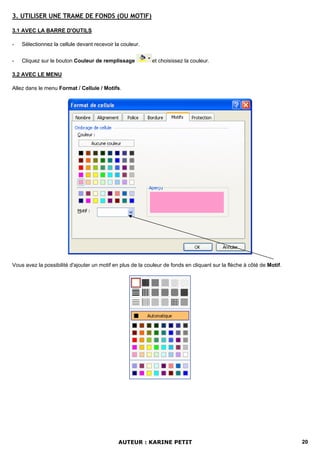 3. UTILISER UNE TRAME DE FONDS (OU MOTIF)

3.1 AVEC LA BARRE D'OUTILS

-   Sélectionnez la cellule devant recevoir la couleur.


-   Cliquez sur le bouton Couleur de remplissage            et choisissez la couleur.

3.2 AVEC LE MENU

Allez dans le menu Format / Cellule / Motifs.




Vous avez la possibilité d'ajouter un motif en plus de la couleur de fonds en cliquant sur la flèche à côté de Motif.




                                              AUTEUR : KARINE PETIT                                                     20
 