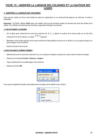 FICHE 15 : MODIFIER LA LARGEUR DES COLONNES ET LA HAUTEUR DES
                                 LIGNES
1. MODIFIER LA LARGEUR DES COLONNES

Vous pouvez mettre en forme votre feuille de calcul en augmentant ou en diminuant les largeurs de colonnes. Il existe 2
méthodes.

Important : Si EXCEL affiche ##### dans une cellule c’est que les données saisies ne tiennent pas dans les limites de la
cellule. Pour afficher correctement les données, augmentez la largeur de colonne.

1.1 EN UTILISANT LA SOURIS

-   Sur la ligne grise contenant les noms des colonnes (A, B, C...), placez le curseur de la souris juste sur le trait droit

    marquant la fin de la colonne. Le signe          apparaît.

-   Maintenez votre bouton gauche de la souris enfoncé et faites glisser la souris sur la droite ou sur la gauche jusqu’à ce
    que la largeur vous convienne.

-   Lâchez le bouton de la souris.

1.2 EN UTILISANT LE MENU FORMAT

-   Sélectionnez avec la souris les colonnes s’il y en a plusieurs à élargir ou placez le curseur dans la colonne à élargir.

-   Cliquez la commande Format / Colonne / Largeur.

-   Tapez directement la nouvelle largeur de la colonne.

-   Cliquez le bouton OK.




Vous pouvez également ajuster automatiquement la largeur de la cellule à son contenu.




                                              AUTEUR : KARINE PETIT                                                            21
 