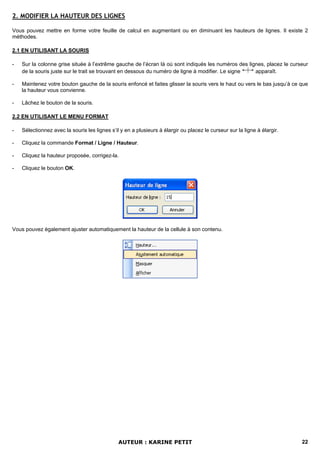 2. MODIFIER LA HAUTEUR DES LIGNES

Vous pouvez mettre en forme votre feuille de calcul en augmentant ou en diminuant les hauteurs de lignes. Il existe 2
méthodes.

2.1 EN UTILISANT LA SOURIS

-   Sur la colonne grise située à l’extrême gauche de l’écran là où sont indiqués les numéros des lignes, placez le curseur
    de la souris juste sur le trait se trouvant en dessous du numéro de ligne à modifier. Le signe   apparaît.

-   Maintenez votre bouton gauche de la souris enfoncé et faites glisser la souris vers le haut ou vers le bas jusqu’à ce que
    la hauteur vous convienne.

-   Lâchez le bouton de la souris.

2.2 EN UTILISANT LE MENU FORMAT

-   Sélectionnez avec la souris les lignes s’il y en a plusieurs à élargir ou placez le curseur sur la ligne à élargir.

-   Cliquez la commande Format / Ligne / Hauteur.

-   Cliquez la hauteur proposée, corrigez-la.

-   Cliquez le bouton OK.




Vous pouvez également ajuster automatiquement la hauteur de la cellule à son contenu.




                                               AUTEUR : KARINE PETIT                                                      22
 