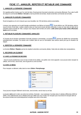 FICHE 17 : ANNULER, REPETER ET RETABLIR UNE COMMANDE
1. ANNULER LA DERNIERE COMMANDE

On regrette parfois l’action que l’on vient de faire. Excel permet d’annuler la dernière commande effectuée. Pour cela il suffit
de cliquer la commande Édition / Annuler (c’est la première de la liste). Seule la dernière commande est annulée.

2. ANNULER PLUSIEURS COMMANDES

Excel enregistre au fur et à mesure que vous travaillez, les 100 dernières actions accomplies.


Lorsque vous appuyez sur le petit triangle symbolisant une flèche du bouton          . Excel affiche ces 100 dernières actions
sous la forme d’une liste. L’action située la plus en haut est la toute dernière effectuée, la plus en bas dans la liste est la
première (dans la limite de 100). Lorsque vous cliquez dans la liste une action, cette action plus toutes celles effectuées
après seront annulées.

3. RETABLIR PLUSIEURS COMMANDES ANNULEES

A l’inverse de la fonction permettant d’annuler plusieurs commandes, ce bouton      permet de rétablir les commandes
précédemment annulées. Ce bouton est à utiliser dans le cas où l’annulation des actions serait pire que la situation de
départ.

4. REPETER LA DERNIERE COMMANDE

La fonction Édition / Répéter permet de répéter la dernière commande utilisée. Cela évite de refaite des manipulations.

5. RECOPIER UN ELEMENT

5.1 AVEC LA POIGNEE DE RECOPIE

- Avec la souris positionnez vous en bas à droite de la cellule, une petite croix noire apparaît, vous pouvez alors recopier la
cellule, vers le haut, vers le bas, vers la gauche ou vers la droite.

5.2 AVEC LE MENU

Pour recopier un élément, allez dans le menu Editon / Remplissage.




Vous pouvez recopier l’élément vers le bas, vers la droite, vers le haut ou en bas.

Le bouton série sert à créer une série de nombres. Exemple : vous saisissez 2 années dans 2 cellules différentes (2003 et
2004). Vous sélectionnez ces 2 cellules ainsi que celles que vous voulez voir recopier puis vous lancer la recopie série et
les autres années sont automatiquement remplies sans avoir à les saisir.




                                             AUTEUR : KARINE PETIT                                                           24
 