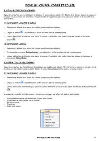 FICHE 18 : COUPER, COPIER ET COLLER
1. COUPER COLLER DES DONNEES

Il peut arriver parfois que l’on ait besoin de déplacer le contenu d’une cellule. Afin d’éviter de le détruire puis de la retaper un
peu plus loin, 2 fonctions ont été créées : couper et coller. Il s’agit de couper une ou plusieurs cellules et de les coller à un
autre endroit.

1.1 EN UTILISANT LA BARRE D’OUTILS

-   Sélectionnez à l’aide de la souris, les cellules que vous voulez déplacer.


-   Cliquez le bouton      . Les cellules sont en fait stockées dans le presse-papiers.

-   Utilisez les touches de direction pour placer le curseur à l’endroit où vous voulez copier les cellules et cliquez le
    bouton      .

1.2 EN UTILISANT LE MENU

-   Sélectionnez à l’aide de la souris, les cellules que vous voulez déplacer.

-   Choisissez la commande Édition/Couper. Les cellules sont en fait stockées dans le presse-papiers.

-   Utilisez les touches de direction pour placer le curseur à l’endroit où vous voulez copier les cellules et choisissez la
    commande Édition/Coller.

2. COPIER COLLER DES DONNEES

Il peut arriver parfois que l’on ait besoin de dupliquer une ou plusieurs cellules. Afin d’éviter de le retaper un peu plus loin, 2
fonctions ont été créées : copier et coller. Il s’agit de copier des cellules et de les coller à un autre endroit.

2.1 EN UTILISANT LA BARRE D’OUTILS

-   Sélectionnez à l’aide de la souris, les cellules que vous voulez déplacer.


-   Cliquez le bouton       Les cellules sont en fait stockées dans le presse-papiers.

-   Utilisez les touches de direction pour placer le curseur à l’endroit où vous voulez copier les cellules et cliquez le bouton
        .

Vous avez la possibilité de coller plusieurs éléments en appuyant sur la flèche à côté du bouton coller.

-   Soit que la formules de calculs sans les formats de la cellule ;
-   Soit la valeur et dans ce cas, pas la formule ;
-   Aucune bordure ;
-   Transposer ;
-   Coller avec liaison.




                                               AUTEUR : KARINE PETIT                                                             25
 