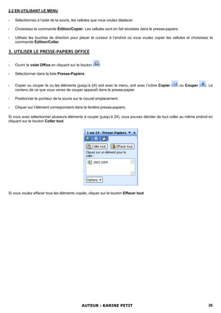 2.2 EN UTILISANT LE MENU

-   Sélectionnez à l’aide de la souris, les cellules que vous voulez déplacer.

-   Choisissez la commande Édition/Copier. Les cellules sont en fait stockées dans le presse-papiers.

-   Utilisez les touches de direction pour placer le curseur à l’endroit où vous voulez copier les cellules et choisissez la
    commande Édition/Coller.

3. UTILISER LE PRESSE-PAPIERS OFFICE

-   Ouvrir le volet Office en cliquant sur le bouton

-   Sélectionner dans la liste Presse-Papiers.


-   Copier ou couper le ou les éléments (jusqu’à 24) soit avec le menu, soit avec l’icône Copier        ou Couper       . Le
    contenu de ce que vous venez de couper apparaît dans le presse-papier.

-   Positionner le pointeur de la souris sur le nouvel emplacement.

-   Cliquer sur l’élément correspondant dans la fenêtre presse-papiers.

Si vous avez sélectionner plusieurs éléments à couper (jusqu’à 24), vous pouvez décider de tout coller au même endroit en
cliquant sur le bouton Coller tout.




Si vous voulez effacer tous les éléments copiés, cliquer sur le bouton Effacer tout.




                                             AUTEUR : KARINE PETIT                                                       26
 