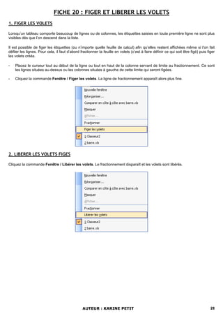 FICHE 20 : FIGER ET LIBERER LES VOLETS
1. FIGER LES VOLETS

Lorsqu’un tableau comporte beaucoup de lignes ou de colonnes, les étiquettes saisies en toute première ligne ne sont plus
visibles dès que l’on descend dans la liste.

Il est possible de figer les étiquettes (ou n’importe quelle feuille de calcul) afin qu’elles restent affichées même si l’on fait
défiler les lignes. Pour cela, il faut d’abord fractionner la feuille en volets (c’est à faire définir ce qui soit être figé) puis figer
les volets créés.

-   Placez le curseur tout au début de la ligne ou tout en haut de la colonne servant de limite au fractionnement. Ce sont
    les lignes situées au-dessus ou les colonnes situées à gauche de cette limite qui seront figées.

-   Cliquez la commande Fenêtre / Figer les volets. La ligne de fractionnement apparaît alors plus fine.




2. LIBERER LES VOLETS FIGES

Cliquez la commande Fenêtre / Libérer les volets. Le fractionnement disparaît et les volets sont libérés.




                                                AUTEUR : KARINE PETIT                                                                28
 