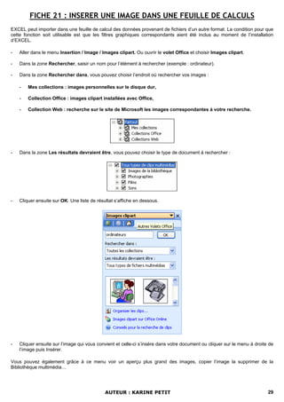 FICHE 21 : INSERER UNE IMAGE DANS UNE FEUILLE DE CALCULS
EXCEL peut importer dans une feuille de calcul des données provenant de fichiers d’un autre format. La condition pour que
cette fonction soit utilisable est que les filtres graphiques correspondants aient été inclus au moment de l’installation
d’EXCEL.

-   Aller dans le menu Insertion / Image / Images clipart. Ou ouvrir le volet Office et choisir Images clipart.

-   Dans la zone Rechercher, saisir un nom pour l’élément à rechercher (exemple : ordinateur).

-   Dans la zone Rechercher dans, vous pouvez choisir l’endroit où rechercher vos images :

    -   Mes collections : images personnelles sur le disque dur,

    -   Collection Office : images clipart installées avec Office,

    -   Collection Web : recherche sur le site de Microsoft les images correspondantes à votre recherche.




-   Dans la zone Les résultats devraient être, vous pouvez choisir le type de document à rechercher :




-   Cliquer ensuite sur OK. Une liste de résultat s’affiche en dessous.




-   Cliquer ensuite sur l’image qui vous convient et celle-ci s’insère dans votre document ou cliquer sur le menu à droite de
    l’image puis Insérer.

Vous pouvez également grâce à ce menu voir un aperçu plus grand des images, copier l’image la supprimer de la
Bibliothèque multimédia…




                                             AUTEUR : KARINE PETIT                                                        29
 