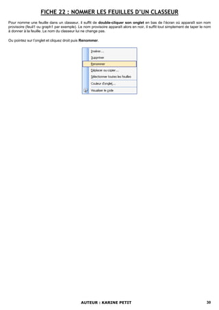 FICHE 22 : NOMMER LES FEUILLES D’UN CLASSEUR
Pour nomme une feuille dans un classeur, il suffit de double-cliquer son onglet en bas de l’écran où apparaît son nom
provisoire (feuil1 ou graph1 par exemple). Le nom provisoire apparaît alors en noir, il suffit tout simplement de taper le nom
à donner à la feuille. Le nom du classeur lui ne change pas.

Ou pointez sur l’onglet et cliquez droit puis Renommer.




                                             AUTEUR : KARINE PETIT                                                         30
 