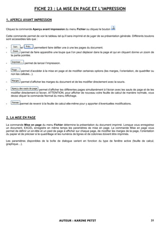 FICHE 23 : LA MISE EN PAGE ET L’IMPRESSION

1. APERÇU AVANT IMPRESSION

Cliquez la commande Aperçu avant impression du menu Fichier ou cliquez le bouton

Cette commande permet de voir le tableau tel qu’il sera imprimé et de juger de sa présentation générale. Différents boutons
sont accessibles tels que :


-           et           permettent faire défiler une à une les pages du document.
-             permet de faire apparaître une loupe que l’on peut déplacer dans la page et qui en cliquant donne un zoom de
    la partie pointée.

-                permet de lancer l’impression.

-            permet d’accéder à la mise en page et de modifier certaines options (les marges, l’orientation, de quadriller ou
    non les cellules...).

-           permet d’afficher les marges du document et de les modifier directement avec la souris.

-                           permet d’afficher les différentes pages simultanément à l’écran avec les sauts de page et de les
    modifier directement à l’écran. ATTENTION, pour afficher de nouveau votre feuille de calcul de manière normale, vous
    devez cliquer la commande Normal du menu Affichage.

-          permet de revenir à la feuille de calcul elle-même pour y apporter d’éventuelles modifications.




2. LA MISE EN PAGE

La commande Mise en page du menu Fichier détermine la présentation du document imprimé. Lorsque vous enregistrez
un document, EXCEL enregistre en même temps les paramètres de mise en page. La commande Mise en page vous
permet de définir un en-tête et un pied de page à afficher sur chaque page, de modifier les marges de la page, l’orientation
du papier et de préciser si le quadrillage et les numéros de lignes et de colonnes doivent être imprimés.

Les paramètres disponibles de la boîte de dialogue varient en fonction du type de fenêtre active (feuille de calcul,
graphique…).




                                             AUTEUR : KARINE PETIT                                                        31
 
