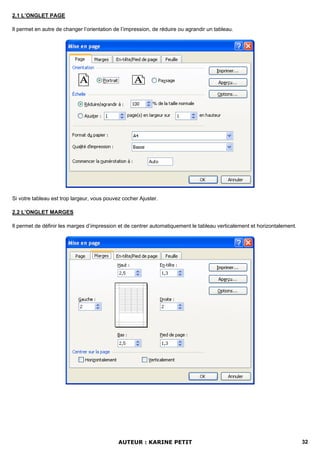 2.1 L’ONGLET PAGE

Il permet en autre de changer l’orientation de l’impression, de réduire ou agrandir un tableau.




Si votre tableau est trop largeur, vous pouvez cocher Ajuster.

2.2 L’ONGLET MARGES

Il permet de définir les marges d’impression et de centrer automatiquement le tableau verticalement et horizontalement.




                                             AUTEUR : KARINE PETIT                                                        32
 