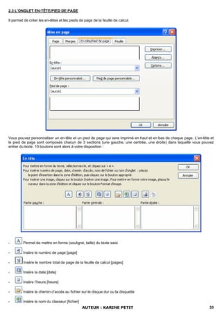 2.3 L’ONGLET EN-TÊTE/PIED DE PAGE

Il permet de créer les en-têtes et les pieds de page de la feuille de calcul.




Vous pouvez personnaliser un en-tête et un pied de page qui sera imprimé en haut et en bas de chaque page. L’en-tête et
le pied de page sont composés chacun de 3 sections (une gauche, une centrée, une droite) dans laquelle vous pouvez
entrer du texte. 10 boutons sont alors à votre disposition :




-        Permet de mettre en forme (souligné, taille) du texte saisi

-        Insère le numéro de page [page]

-        Insère le nombre total de page de la feuille de calcul [pages]

-        Insère la date [date]

-        Insère l’heure [heure]

-        Insère le chemin d’accès au fichier sur le disque dur ou la disquette

-        Insère le nom du classeur [fichier]
                                               AUTEUR : KARINE PETIT                                                33
 