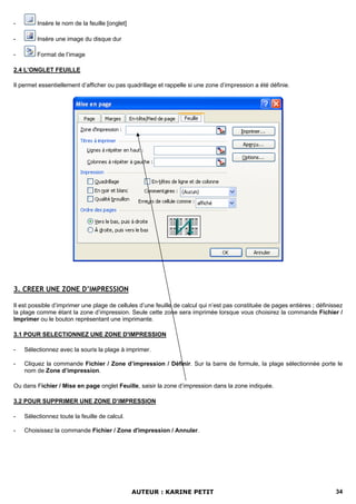 -        Insère le nom de la feuille [onglet]

-        Insère une image du disque dur

-        Format de l’image

2.4 L’ONGLET FEUILLE

Il permet essentiellement d’afficher ou pas quadrillage et rappelle si une zone d’impression a été définie.




3. CREER UNE ZONE D’IMPRESSION

Il est possible d’imprimer une plage de cellules d’une feuille de calcul qui n’est pas constituée de pages entières ; définissez
la plage comme étant la zone d’impression. Seule cette zone sera imprimée lorsque vous choisirez la commande Fichier /
Imprimer ou le bouton représentant une imprimante.

3.1 POUR SELECTIONNEZ UNE ZONE D'IMPRESSION

-   Sélectionnez avec la souris la plage à imprimer.

-   Cliquez la commande Fichier / Zone d’impression / Définir. Sur la barre de formule, la plage sélectionnée porte le
    nom de Zone d’impression.

Ou dans Fichier / Mise en page onglet Feuille, saisir la zone d’impression dans la zone indiquée.

3.2 POUR SUPPRIMER UNE ZONE D’IMPRESSION

-   Sélectionnez toute la feuille de calcul.

-   Choisissez la commande Fichier / Zone d'impression / Annuler.




                                                AUTEUR : KARINE PETIT                                                        34
 
