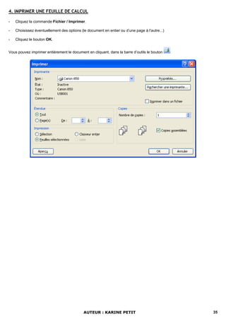4. IMPRIMER UNE FEUILLE DE CALCUL

-   Cliquez la commande Fichier / Imprimer.

-   Choisissez éventuellement des options (le document en entier ou d’une page à l’autre...)

-   Cliquez le bouton OK.


Vous pouvez imprimer entièrement le document en cliquant, dans la barre d’outils le bouton




                                            AUTEUR : KARINE PETIT                              35
 
