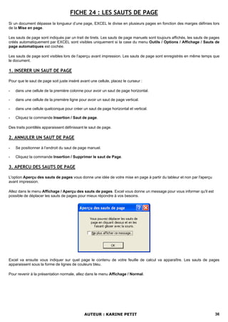 FICHE 24 : LES SAUTS DE PAGE
Si un document dépasse la longueur d’une page, EXCEL le divise en plusieurs pages en fonction des marges définies lors
de la Mise en page.

Les sauts de page sont indiqués par un trait de tirets. Les sauts de page manuels sont toujours affichés, les sauts de pages
créés automatiquement par EXCEL sont visibles uniquement si la case du menu Outils / Options / Affichage / Sauts de
page automatiques est cochée.

Les sauts de page sont visibles lors de l’aperçu avant impression. Les sauts de page sont enregistrés en même temps que
le document.

1. INSERER UN SAUT DE PAGE

Pour que le saut de page soit juste inséré avant une cellule, placez le curseur :

-   dans une cellule de la première colonne pour avoir un saut de page horizontal.

-   dans une cellule de la première ligne pour avoir un saut de page vertical.

-   dans une cellule quelconque pour créer un saut de page horizontal et vertical.

-   Cliquez la commande Insertion / Saut de page.

Des traits pointillés apparaissent définissant le saut de page.

2. ANNULER UN SAUT DE PAGE

-   Se positionner à l’endroit du saut de page manuel.

-   Cliquez la commande Insertion / Supprimer le saut de Page.

3. APERCU DES SAUTS DE PAGE

L'option Aperçu des sauts de pages vous donne une idée de votre mise en page à partir du tableur et non par l'aperçu
avant impression.

Allez dans le menu Affichage / Aperçu des sauts de pages. Excel vous donne un message pour vous informer qu'il est
possible de déplacer les sauts de pages pour mieux répondre à vos besoins.




Excel va ensuite vous indiquer sur quel page le contenu de votre feuille de calcul va apparaître. Les sauts de pages
apparaissent sous la forme de lignes de couleurs bleu.

Pour revenir à la présentation normale, allez dans le menu Affichage / Normal.




                                              AUTEUR : KARINE PETIT                                                      36
 