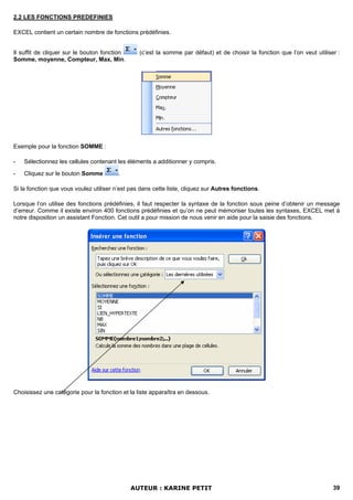 2.2 LES FONCTIONS PREDEFINIES

EXCEL contient un certain nombre de fonctions prédéfinies.


Il suffit de cliquer sur le bouton fonction      (c’est la somme par défaut) et de choisir la fonction que l’on veut utiliser :
Somme, moyenne, Compteur, Max, Min.




Exemple pour la fonction SOMME :

-   Sélectionnez les cellules contenant les éléments a additionner y compris.

-   Cliquez sur le bouton Somme          .

Si la fonction que vous voulez utiliser n’est pas dans cette liste, cliquez sur Autres fonctions.

Lorsque l’on utilise des fonctions prédéfinies, il faut respecter la syntaxe de la fonction sous peine d’obtenir un message
d’erreur. Comme il existe environ 400 fonctions prédéfinies et qu’on ne peut mémoriser toutes les syntaxes, EXCEL met à
notre disposition un assistant Fonction. Cet outil a pour mission de nous venir en aide pour la saisie des fonctions.




Choisissez une catégorie pour la fonction et la liste apparaîtra en dessous.




                                              AUTEUR : KARINE PETIT                                                         39
 