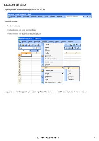 2. LA BARRE DES MENUS

On peut y lire les différents menus proposés par EXCEL.




Un menu contient :

-   des commandes ;

-   éventuellement des sous-commandes ;

-   éventuellement des touches raccourcis clavier.




Lorsqu’une commande apparaît grisée, cela signifie qu’elle n’est pas accessible pour la phase de travail en cours.




                                            AUTEUR : KARINE PETIT                                                    4
 