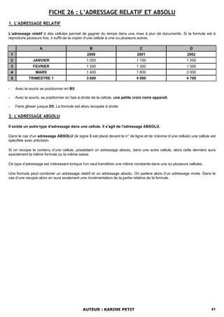 FICHE 26 : L’ADRESSAGE RELATIF ET ABSOLU
1. L'ADRESSAGE RELATIF

L’adressage relatif à des cellules permet de gagner du temps dans une mise à jour de documents. Si la formule est à
reproduire plusieurs fois, il suffit de la copier d’une cellule à une ou plusieurs autres.

                       A                             B                              C                      D
    1                                               2000                          2001                   2002
    2             JANVIER                          1 000                          1 100                  1 200
    3             FEVRIER                          1 200                          1 300                  1 500
    4               MARS                           1 400                          1 600                  2 000
    5           TRIMESTRE 1                        3 600                          4 000                  4 700

-       Avec la souris se positionner en B5.

-       Avec la souris, se positionner en bas à droite de la cellule, une petite croix noire apparaît.

-       Faire glisser jusque D5. La formule est alors recopiée à droite.

2. L'ADRESSAGE ABSOLU

Il existe un autre type d'adressage dans une cellule. Il s'agit de l'adressage ABSOLU.

Dans le cas d’un adressage ABSOLU (le signe $ est placé devant le n° de ligne et de colonne d’une cellule) une cellule est
spécifiée avec précision.

Si on recopie le contenu d’une cellule, possédant un adressage absolu, dans une autre cellule, alors cette dernière aura
exactement la même formule ou la même saisie.

Ce type d’adressage est intéressant lorsque l’on veut transférer une même constante dans une ou plusieurs cellules.

Une formule peut combiner un adressage relatif et un adressage absolu. On parlera alors d’un adressage mixte. Dans le
cas d’une recopie alors on aura seulement une incrémentation de la partie relative de la formule.




                                                 AUTEUR : KARINE PETIT                                                 41
 
