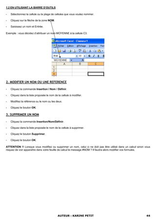 1.2 EN UTILISANT LA BARRE D’OUTILS

-   Sélectionnez la cellule ou la plage de cellules que vous voulez nommer.

-   Cliquez sur la flèche de la zone NOM.

-   Saisissez un nom et Entrée.

Exemple : vous décidez d’attribuer un nom MOYENNE à la cellule C3.




2. MODIFIER UN NOM OU UNE REFERENCE

-   Cliquez la commande Insertion / Nom / Définir.

-   Cliquez dans la liste proposée le nom de la cellule à modifier.

-   Modifiez la référence ou le nom ou les deux.

-   Cliquez le bouton OK.

3. SUPPRIMER UN NOM

-   Cliquez la commande Insertion/Nom/Définir.

-   Cliquez dans la liste proposée le nom de la cellule à supprimer.

-   Cliquez le bouton Supprimer.

-   Cliquez le bouton OK.

ATTENTION !! Lorsque vous modifiez ou supprimer un nom, celui ci ne doit pas être utilisé dans un calcul sinon vous
risquez de voir apparaître dans votre feuille de calcul le message #NOM ? Il faudra alors modifier vos formules.




                                             AUTEUR : KARINE PETIT                                              44
 