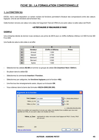 FICHE 28 : LA FORMULATION CONDITIONNELLE

1. LA FONCTION SI()

EXCEL met à notre disposition un certain nombre de fonctions permettant d’évaluer des comparaisons entre des valeurs
logiques. Une de ces fonctions est la fonction SI().

Cette fonction renvoie une valeur si la valeur de l’argument Test est VRAI et une autre valeur si cette valeur est FAUX.

                                         =SI(Test;Valeur si VRAI;Valeur si FAUX)

EXEMPLE

Une entreprise décide de donner à ses vendeurs une prime de 200 € pour un chiffre d’affaires inférieur à 2 000 € et de 300
€ au-delà.

Une feuille de calcul a été créée à cet effet.

                                         A                       B                        C
                         1           Vendeur             Chiffre d’affaires             Prime
                         2            Arnaud                   1 200
                         3            Gérard                   2 700
                         4            Bertrand                 2 500
                         5            Bernard                  3 500
                         6             Sylvie                  1 000

-   Sélectionner les cellules B2:B6 et nommer ce groupe de cellule CA (Insertion/ Nom / Définir).

-   Se placer dans la cellule C2.

-   Sélectionnez la commande Insertion / Fonction.

-   Sélectionnez par catégories, les fonctions logiques puis la fonction =SI()

-   Une fois tous les renseignements saisis, cliquez sur le bouton OK.

-   Vous obtenez dans la barre des formules =SI(CA<2000;200;300).




                                                 AUTEUR : KARINE PETIT                                                     45
 