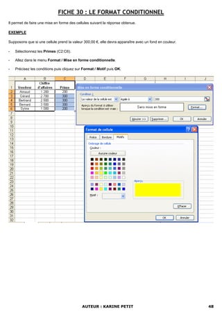 FICHE 30 : LE FORMAT CONDITIONNEL
Il permet de faire une mise en forme des cellules suivant la réponse obtenue.

EXEMPLE

Supposons que si une cellule prend la valeur 300,00 €, elle devra apparaître avec un fond en couleur.

-   Sélectionnez les Primes (C2:C6).

-   Allez dans le menu Format / Mise en forme conditionnelle.

-   Précisez les conditions puis cliquez sur Format / Motif puis OK.




                                            AUTEUR : KARINE PETIT                                       48
 
