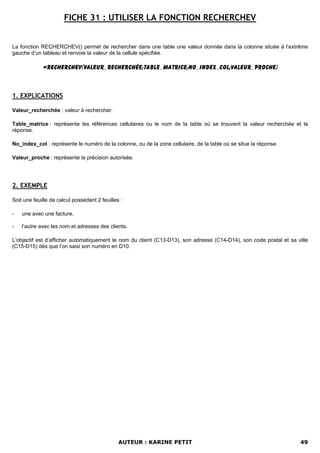 FICHE 31 : UTILISER LA FONCTION RECHERCHEV


La fonction RECHERCHEV() permet de rechercher dans une table une valeur donnée dans la colonne située à l’extrême
gauche d’un tableau et renvoie la valeur de la cellule spécifiée.

             =RECHERCHEV(Valeur_recherchée;Table_matrice;No_index_col;Valeur_proche)



1. EXPLICATIONS

Valeur_recherchée : valeur à rechercher.

Table_matrice : représente les références cellulaires ou le nom de la table où se trouvent la valeur recherchée et la
réponse.

No_index_col : représente le numéro de la colonne, ou de la zone cellulaire, de la table où se situe la réponse.

Valeur_proche : représente la précision autorisée.




2. EXEMPLE

Soit une feuille de calcul possédant 2 feuilles :

-   une avec une facture,

-   l’autre avec les nom et adresses des clients.

L’objectif est d’afficher automatiquement le nom du client (C13-D13), son adresse (C14-D14), son code postal et sa ville
(C15-D15) dès que l’on saisi son numéro en D10.




                                               AUTEUR : KARINE PETIT                                                49
 