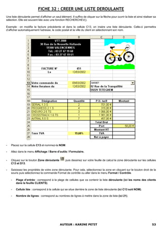 FICHE 32 : CREER UNE LISTE DEROULANTE
Une liste déroulante permet d’afficher un seul élément. Il suffira de cliquer sur la flèche pour ouvrir la liste et ainsi réaliser sa
sélection. Elle est souvent liée avec une fonction RECHERCHEV().

Exemple : on modifie la facture précédente et dans la cellule C13, on insère une liste déroulante. Celle-ci permettra
d’afficher automatiquement l’adresse, le code postal et la ville du client en sélectionnant son nom.




-   Placez sur la cellule C13 et nommez-la NOM.

-   Allez dans le menu Affichage / Barre d’outils / Formulaire.


-   Cliquez sur le bouton Zone déroutante           puis dessinez sur votre feuille de calcul la zone déroutante sur les cellules
    C13 et D13.

-   Saisissez les propriétés de votre zone déroutante. Pour cela, sélectionnez la zone en cliquant sur le bouton droit de la
    souris puis sélectionnez la commande Format de contrôle ou aller dans le menu Format / Contrôle.

    -   Plage d’entrée : correspond à la plage de cellules que va contenir la liste déroulante (ici les noms des clients
        dans la feuille CLIENTS).

    -   Cellule liée : correspond à la cellule qui se situe derrière la zone de liste déroulante (ici C13 soit NOM).

    -   Nombre de lignes : correspond au nombres de lignes à mettre dans la zone de liste (ici 21).




                                               AUTEUR : KARINE PETIT                                                             53
 