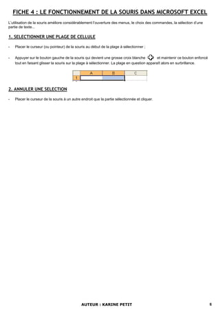 FICHE 4 : LE FONCTIONNEMENT DE LA SOURIS DANS MICROSOFT EXCEL
L’utilisation de la souris améliore considérablement l’ouverture des menus, le choix des commandes, la sélection d’une
partie de texte...

1. SELECTIONNER UNE PLAGE DE CELLULE

-   Placer le curseur (ou pointeur) de la souris au début de la plage à sélectionner ;

-   Appuyer sur le bouton gauche de la souris qui devient une grosse croix blanche            et maintenir ce bouton enfoncé
    tout en faisant glisser la souris sur la plage à sélectionner. La plage en question apparaît alors en surbrillance.




2. ANNULER UNE SELECTION

-   Placer le curseur de la souris à un autre endroit que la partie sélectionnée et cliquer.




                                              AUTEUR : KARINE PETIT                                                            6
 