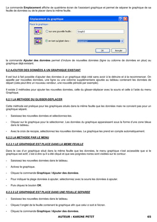 La commande Emplacement affiche de quatrième écran de l’assistant graphique et permet de séparer le graphique de sa
feuille de données ou de le placer dans la même feuille.




la commande Ajouter des données permet d’inclure de nouvelles données (ligne ou colonne de données en plus) au
graphique déjà existant.

6.2 AJOUTER DES DONNÉES A UN GRAPHIQUE EXISTANT

Il est tout à fait possible d’ajouter des données à un graphique déjà créé sans avoir à le détruire et à la recommencer. On
appelle par nouvelles données, une ligne ou une colonne supplémentaire ajoutée au tableau contenant les données de
départ (cela peut être un nouveau vendeur, une nouvelle période par exemple).

Il existe 2 méthodes pour ajouter les nouvelles données, celle du glisser-déplacer avec la souris et celle à l’aide du menu
Graphique.

6.2.1 LA METHODE DU GLISSER-DEPLACER

Cette méthode est pratique pour les graphiques situés dans la même feuille que les données mais ne convient pas pour un
graphique séparé.

-   Saisissez les nouvelles données et sélectionnez-les.

-   Cliquez sur le graphique pour le sélectionner. Les données du graphique apparaissent sous la forme d’une zone bleue
    dans le tableau.

-   Avec la croix de recopie, sélectionnez les nouvelles données. Le graphique les prend en compte automatiquement.

6.2.2 LA METHODE PAR LE MENU

6.2.2.1 LE GRAPHIQUE EST PLACE DANS LA MEME FEUILLE

Dans le cas d’un graphique situé dans la même feuille que les données, le menu graphique n’est accessible que si le
graphique est actif, c’est à dire qu’il a été cliqué et que ses poignées noires sont visibles sur le contour.

-   Saisissez les nouvelles données dans le tableau.

-   Activez le graphique.

-   Cliquez la commande Graphique / Ajouter des données.

-   Pour indiquer la plage données à ajouter, sélectionnez avec la souris les données à ajouter.

-   Puis cliquez le bouton OK.

6.2.2.2 LE GRAPHIQUE EST PLACE DANS UNE FEUILLE SEPAREE

-   Saisissez les nouvelles données dans le tableau.

-   Cliquez l’onglet de la feuille contenant le graphique afin que celui ci soit à l’écran.

-   Cliquez la commande Graphique / Ajouter des données.

                                               AUTEUR : KARINE PETIT                                                   65
 
