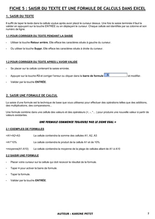 FICHE 5 : SAISIR DU TEXTE ET UNE FORMULE DE CALCULS DANS EXCEL
1. SAISIR DU TEXTE

Il suffit de taper le texte dans la cellule voulue après avoir placé le curseur dessus. Une fois la saisie terminée il faut la
valider en appuyant sur la touche ENTRÉE ou en déplaçant le curseur. Chaque cellule est identifiée par sa colonne et son
numéro de ligne.

1.1 POUR CORRIGER DU TEXTE PENDANT LA SAISIE

-   Utiliser la touche Retour arrière. Elle efface les caractères situés à gauche du curseur.

-   Ou utiliser la touche Suppr. Elle efface les caractères situés à droite du curseur.




1.2 POUR CORRIGER DU TEXTE APRES L’AVOIR VALIDE

-   Se placer sur la cellule contenant la saisie erronée.

-   Appuyer sur la touche F2 et corriger l’erreur ou cliquer dans la barre de formule                        et modifier.

-   Valider par la touche ENTRÉE.




2. SAISIR UNE FORMULE DE CALCUL

La saisie d’une formule est la technique de base que vous utiliserez pour effectuer des opérations telles que des additions,
des multiplications, des comparaisons...

Une formule combine dans une cellule des valeurs et des opérateurs (+, -, *... ) pour produire une nouvelle valeur à partir de
valeurs existantes.

                              UNE FORMULE COMMENCE TOUJOURS PAR LE SIGNE EGAL =

2.1 EXEMPLES DE FORMULES

=A1+A2+A3                La cellule contiendra la somme des cellules A1, A2, A3

=A1*10%                  La cellule contiendra le produit de la cellule A1 et de 10%

=moyenne(A1:A10)         La cellule contiendra la moyenne de la plage de cellules allant de A1 à A10

2.2 SAISIR UNE FORMULE

-   Placer votre curseur sur la cellule qui doit recevoir le résultat de la formule.

-   Taper = pour activer la barre de formule.

-   Taper la formule.

-   Valider par la touche ENTRÉE.




                                                AUTEUR : KARINE PETIT                                                            7
 