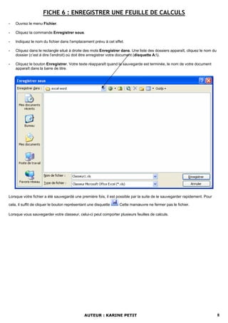 FICHE 6 : ENREGISTRER UNE FEUILLE DE CALCULS
-   Ouvrez le menu Fichier.

-   Cliquez la commande Enregistrer sous.

-   Indiquez le nom du fichier dans l’emplacement prévu à cet effet.

-   Cliquez dans le rectangle situé à droite des mots Enregistrer dans. Une liste des dossiers apparaît, cliquez le nom du
    dossier (c’est à dire l’endroit) où doit être enregistrer votre document (disquette A:).

-   Cliquez le bouton Enregistrer. Votre texte réapparaît quand la sauvegarde est terminée, le nom de votre document
    apparaît dans la barre de titre.




Lorsque votre fichier a été sauvegardé une première fois, il est possible par la suite de le sauvegarder rapidement. Pour

cela, il suffit de cliquer le bouton représentant une disquette   Cette manœuvre ne fermer pas le fichier.

Lorsque vous sauvegarder votre classeur, celui-ci peut comporter plusieurs feuilles de calculs.




                                               AUTEUR : KARINE PETIT                                                         8
 
