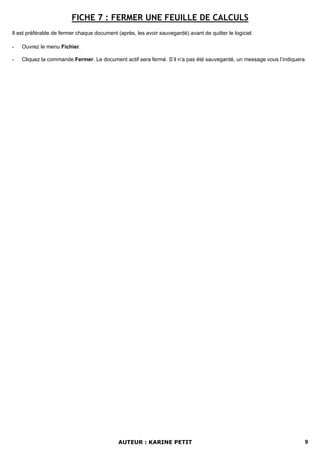 FICHE 7 : FERMER UNE FEUILLE DE CALCULS
Il est préférable de fermer chaque document (après, les avoir sauvegardé) avant de quitter le logiciel.

-   Ouvrez le menu Fichier.

-   Cliquez la commande Fermer. Le document actif sera fermé. S’il n’a pas été sauvegardé, un message vous l’indiquera.




                                             AUTEUR : KARINE PETIT                                                    9
 