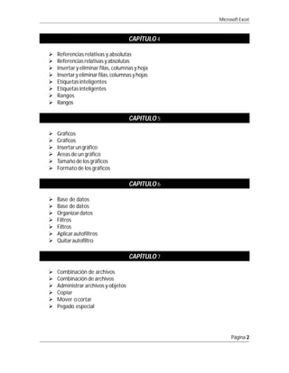 Microsoft Excel



                                     CAPÍTULO 4

   Referencias relativas y absolutas
   Referencias relativas y absolutas
   Insertar y eliminar filas, columnas y hoja
   Insertar y eliminar filas, columnas y hojas
   Etiquetas inteligentes
   Etiquetas inteligentes
   Rangos
   Rangos

                                      CAPITULO 5

   Gráficos
   Gráficos
   Insertar un gráfico
   Áreas de un gráfico
   Tamaño de los gráficos
   Formato de los gráficos

                                      CAPITULO 6

   Base de datos
   Base de datos
   Organizar datos
   Filtros
   Filtros
   Aplicar autofiltros
   Quitar autofiltro

                                      CAPÍTULO 7

   Combinación de archivos
   Combinación de archivos
   Administrar archivos y objetos
   Copiar
   Mover o cortar
   Pegado especial




                                                         Página 2
 