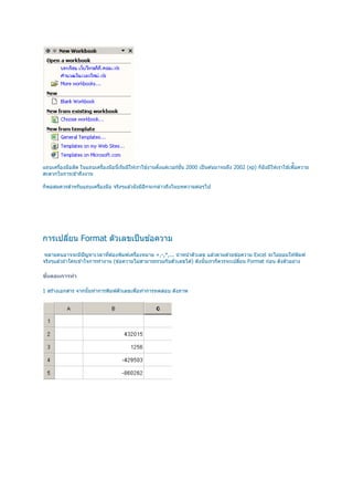 ื
แถบเครืองมือลัด ในแถบเครืองมือนีเริมมีให ้เราใช ้งานตังแต่เวอร์ชน 2000 เป็ นต ้นมาจนถึง 2002 (xp) ก็ยังมีให ้เราใช ้เพือความ
                                                                ั
สะดวกในการเข ้าถึงงาน

ก็พอสมควรสําหรับแถบเครืองมือ จริงๆแล ้วยังมีอกจะกล่าวถึงในบทความต่อๆไป
                                             ี




การเปลียน Format ตัวเลขเป็ นข ้อความ
 หลายคนอาจจะมีปัญหาเวลาทีต ้องพิมพ์เครืองหมาย +,-,*,... นํ าหน ้าตัวเลข แล ้วตามด ้วยข ้อความ Excel จะไม่ยอมให ้พิมพ์
จริงๆแล ้วถ ้าใครเข ้าใจการทํางาน (ข ้อความไม่สามารถรวมกับตัวเลขได ้) ดังนันเราก็ควรจะเปลียน Format ก่อน ดังตัวอย่าง

ขนตอนการทํา
 ั

1 สร ้างเอกสาร จากนันทําการพิมพ์ตัวเลขเพือทําการทดสอบ ดังภาพ
 