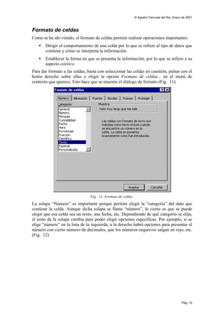 © Agustín Cernuda del Río, Enero de 2001



Formato de celdas
Como se ha ido viendo, el formato de celdas permite realizar operaciones importantes:
   •   Dirigir el comportamiento de una celda por lo que se refiere al tipo de datos que
       contiene y cómo se interpreta la información.
   •   Establecer la forma en que se presenta la información, por lo que se refiere a su
       aspecto estético.
Para dar formato a las celdas, basta con seleccionar las celdas en cuestión, pulsar con el
botón derecho sobre ellas y elegir la opción Formato de celdas... en el menú de
contexto que aparece. Esto hace que se muestre el diálogo de formato (Fig. 11).




                                Fig. 11. Formato de celdas.
La solapa “Número” es importante porque permite elegir la “categoría” del dato que
contiene la celda. Aunque dicha solapa se llame “número”, lo cierto es que se puede
elegir que esa celda sea un texto, una fecha, etc. Dependiendo de qué categoría se elija,
el resto de la solapa cambia para poder elegir opciones específicas. Por ejemplo, si se
elige “número” en la lista de la izquierda, a la derecha habrá opciones para presentar el
número con cierto número de decimales, que los números negativos salgan en rojo, etc.
(Fig. 12)




                                                                                              Pág. 10
 